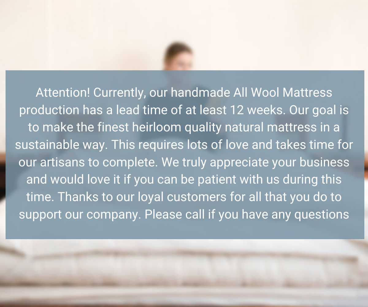 Attention! Currently, our handmade All Wool Mattress production has a lead time of at least eight weeks. Our goal is to make the finest heirloom quality natural mattress in a sustainable way. This requires lots of love and takes time for our artisans to complete. We truly appreciate your business and would love it if you can be patient with us during this time. Thanks to our loyal customers for all that you do to support our company. Please call if you have any questions